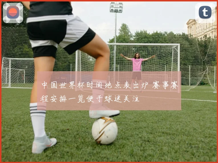中国世界杯时间地点表出炉 赛事赛程安排一览便于球迷关注