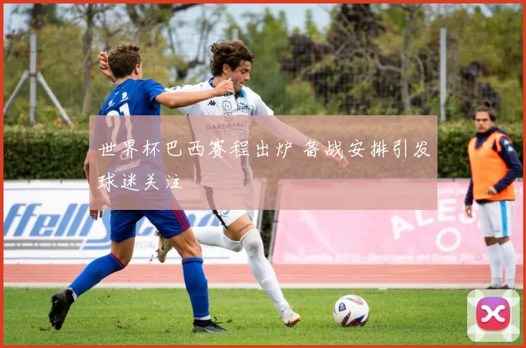 世界杯巴西赛程出炉 备战安排引发球迷关注