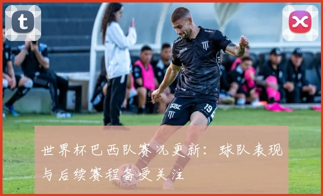 世界杯巴西队赛况更新：球队表现与后续赛程备受关注