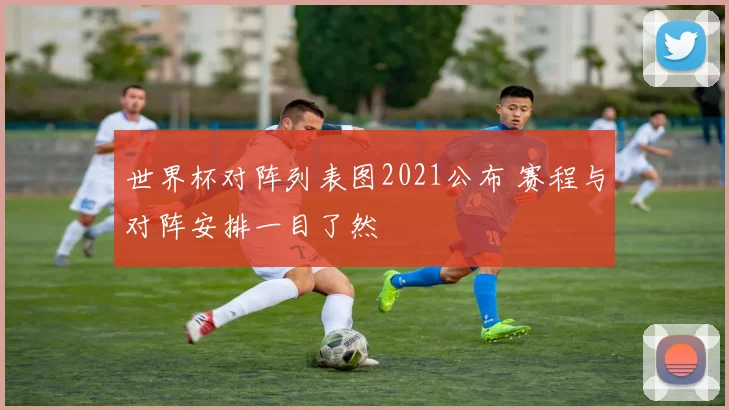世界杯对阵列表图2021公布 赛程与对阵安排一目了然
